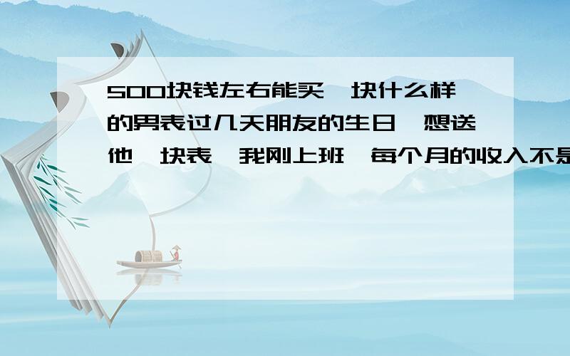 500块钱左右能买一块什么样的男表过几天朋友的生日,想送他一块表,我刚上班,每个月的收入不是很高,想送他一块500块钱左右的手表,希望大家给点意见,什么牌子的好,性价比高!有哪位朋友懂,