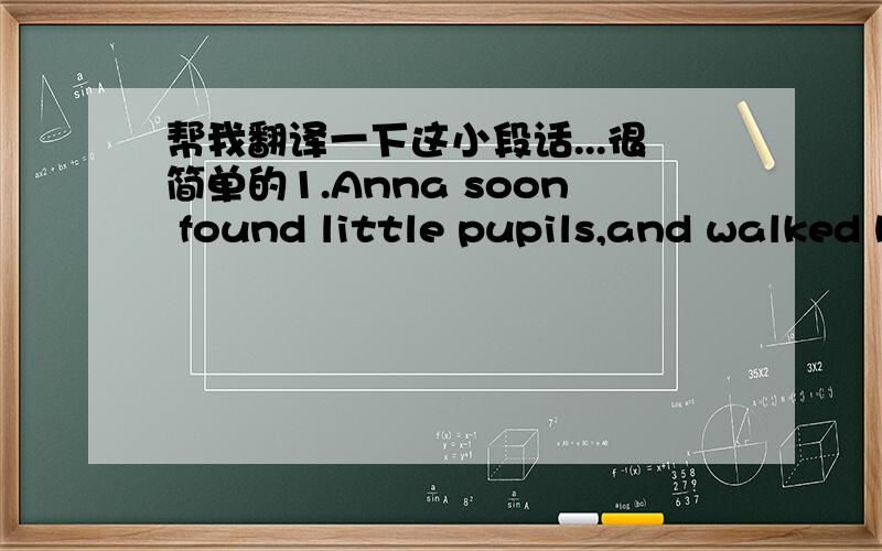 帮我翻译一下这小段话...很简单的1.Anna soon found little pupils,and walked hurriedly away each morning to her job,*pausing at the corner to wave her hand to me in answer to my salute with the *duster.2.My mother to her all-absorbing poor