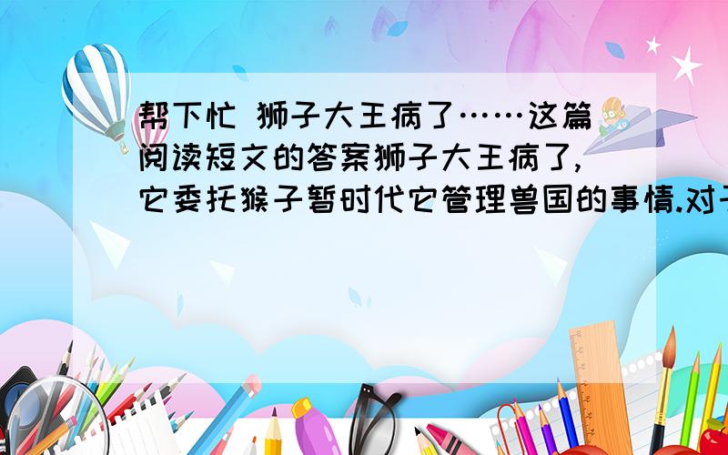 帮下忙 狮子大王病了……这篇阅读短文的答案狮子大王病了,它委托猴子暂时代它管理兽国的事情.对于自己的才干,猴子是十分明白的：“人为万物之灵.”只有猴子是跟人差不多的,若论翻筋