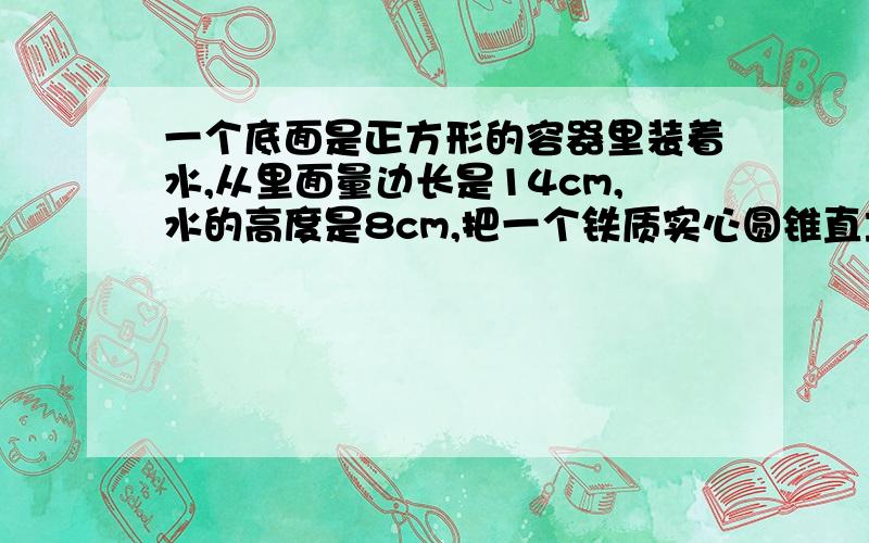 一个底面是正方形的容器里装着水,从里面量边长是14cm,水的高度是8cm,把一个铁质实心圆锥直立在容器以后,谁的高度上升到12cm,正好是圆锥高的½,求圆锥的底面积是多少?这是一道六年级