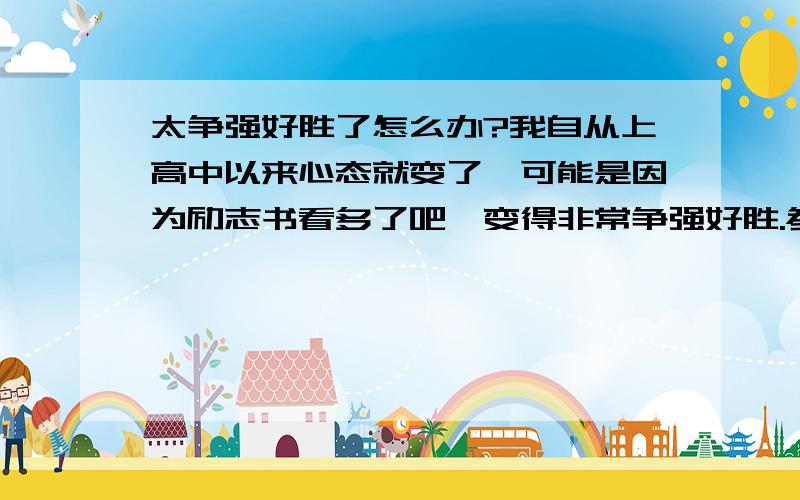 太争强好胜了怎么办?我自从上高中以来心态就变了,可能是因为励志书看多了吧,变得非常争强好胜.参加各种比赛都想拿第一,在社团里一直当一把手.父母老给我灌输山外有山人外有人的道理,