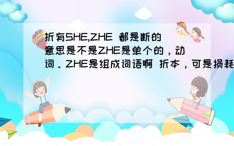 折有SHE,ZHE 都是断的意思是不是ZHE是单个的，动词。ZHE是组成词语啊 折本，可是损耗的意思啊