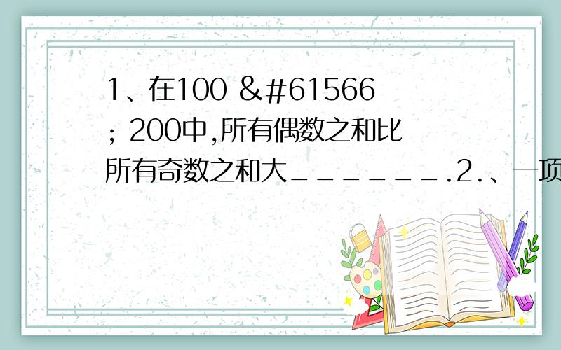 1、在100  200中,所有偶数之和比所有奇数之和大______.2.、一项工程,甲、乙合作72 小时可以完成,甲、丙合作63 小时可以完成,乙、丙合作56 小时可以完成．甲、乙、丙合作需要 小时完成.3.