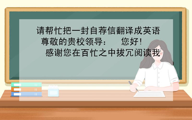 请帮忙把一封自荐信翻译成英语 尊敬的贵校领导：  您好!  感谢您在百忙之中拔冗阅读我