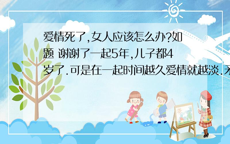 爱情死了,女人应该怎么办?如题 谢谢了一起5年,儿子都4岁了.可是在一起时间越久爱情就越淡.矛盾就越来越多,越来越厌烦这样的日子.他实在太大男人主义,一点点的私人空间都没有.和他在一