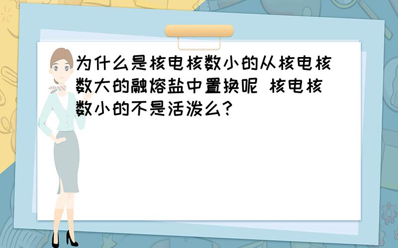 为什么是核电核数小的从核电核数大的融熔盐中置换呢 核电核数小的不是活泼么?