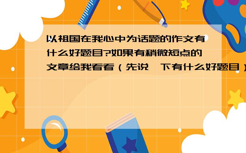 以祖国在我心中为话题的作文有什么好题目?如果有稍微短点的文章给我看看（先说一下有什么好题目）..