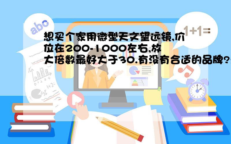 想买个家用微型天文望远镜,价位在200-1000左右,放大倍数最好大于30.有没有合适的品牌?最好多提供几种,表明价位,品牌,放大倍数,大小.我是新手,麻烦说清楚一点.有其他适合滴也可以.有很大的