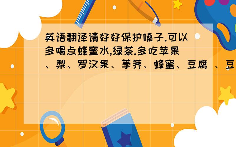 英语翻译请好好保护嗓子.可以多喝点蜂蜜水,绿茶.多吃苹果、梨、罗汉果、荸荠、蜂蜜、豆腐 、豆浆、鸡蛋、黑豆等清淡食品有益于润喉.