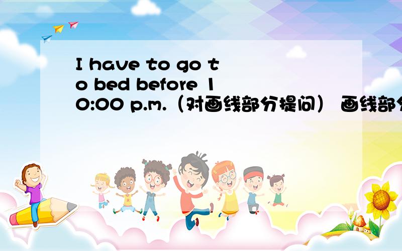 I have to go to bed before 10:00 p.m.（对画线部分提问） 画线部分是：before 10:00 p.m.