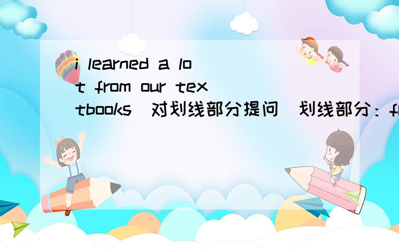 i learned a lot from our textbooks(对划线部分提问）划线部分：from our textbooks