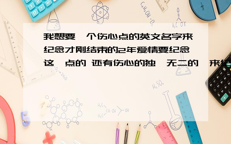 我想要一个伤心点的英文名字来纪念才刚结束的2年爱情要纪念这一点的 还有伤心的独一无二的  来纪念我这一段不舍得爱情 最好读什么也告诉一下  什么意思也给我说一下 谢谢大家  拜托了