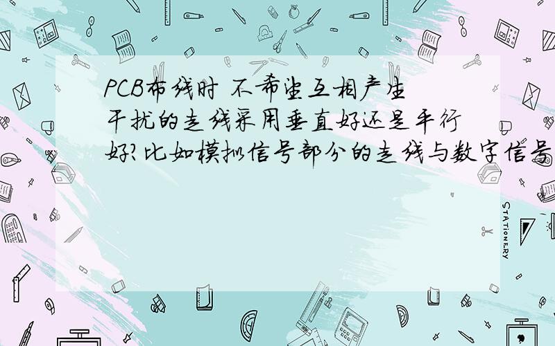 PCB布线时 不希望互相产生干扰的走线采用垂直好还是平行好?比如模拟信号部分的走线与数字信号部分在走线时、电源线与地线在走线时、等等,是垂直好还是平行好