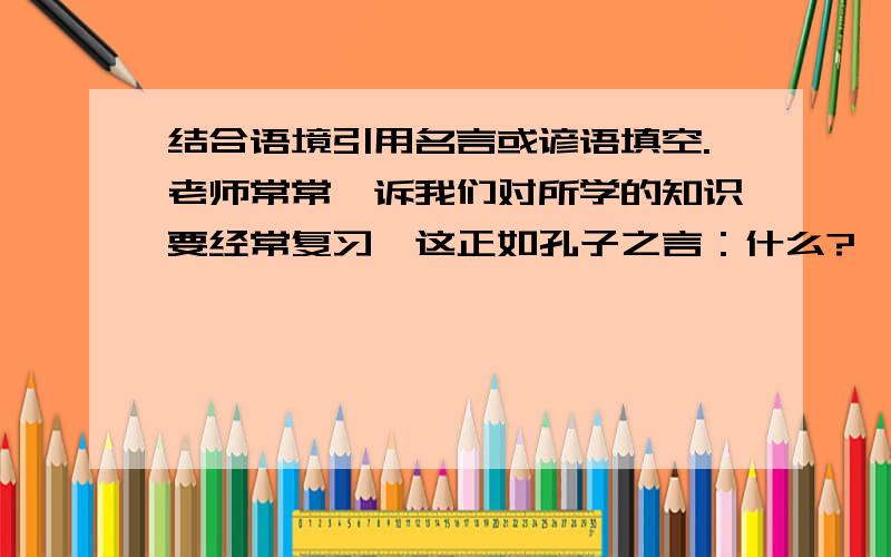 结合语境引用名言或谚语填空.老师常常吿诉我们对所学的知识要经常复习,这正如孔子之言：什么?