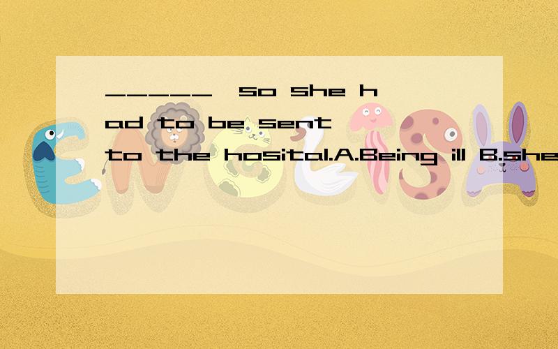 _____,so she had to be sent to the hosital.A.Being ill B.she was seriously illC.she being ill D.Having been ill为什么不是D .从句主语与主句主语一样,这里考的不是非谓语动词吗?生病在前,应该用非谓语动词的完成式.