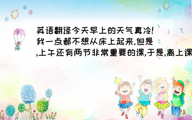 英语翻译今天早上的天气真冷!我一点都不想从床上起来.但是,上午还有两节非常重要的课,于是,离上课还有半个小时的时候,我不得不从床上爬起来,然后去食堂吃早餐,食堂的早餐还是那么的