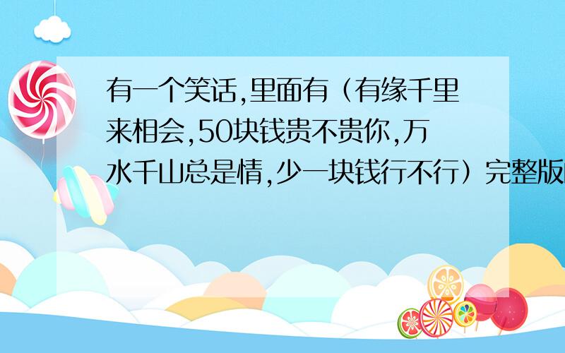 有一个笑话,里面有（有缘千里来相会,50块钱贵不贵你,万水千山总是情,少一块钱行不行）完整版的!