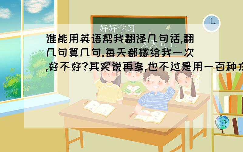 谁能用英语帮我翻译几句话,翻几句算几句.每天都嫁给我一次,好不好?其实说再多,也不过是用一百种方式说,我爱你!你的吻,将我甜在粉红色的果酱里.搭一座绵延千里的桥到达你,不如,邀你住