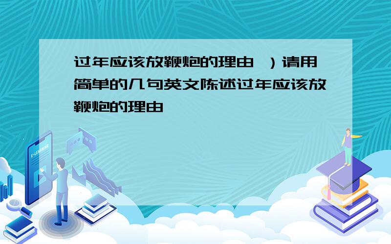 过年应该放鞭炮的理由 ）请用简单的几句英文陈述过年应该放鞭炮的理由,