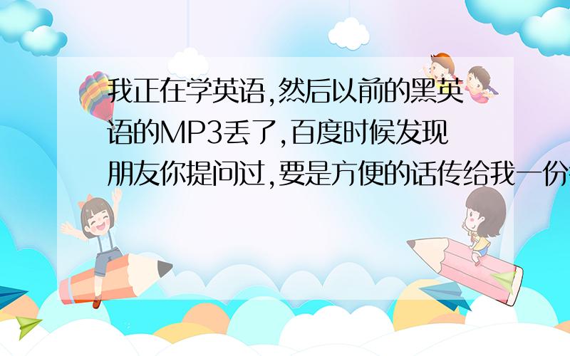 我正在学英语,然后以前的黑英语的MP3丢了,百度时候发现朋友你提问过,要是方便的话传给我一份行吗