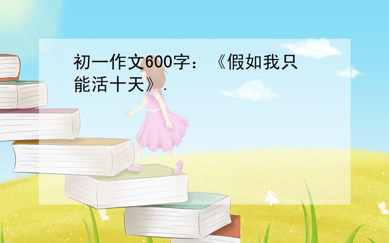 初一作文600字：《假如我只能活十天》.