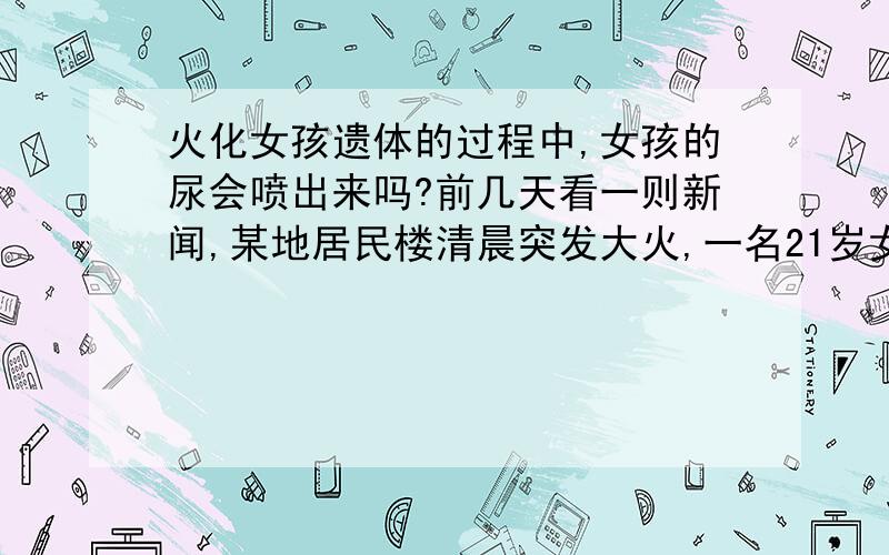 火化女孩遗体的过程中,女孩的尿会喷出来吗?前几天看一则新闻,某地居民楼清晨突发大火,一名21岁女孩在睡梦中不幸遇难了.今天上午女孩遗体已在当地殡仪馆火化.因女孩是早晨遇难的,她的