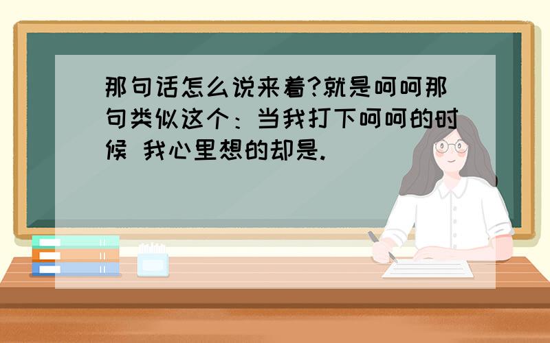 那句话怎么说来着?就是呵呵那句类似这个：当我打下呵呵的时候 我心里想的却是.