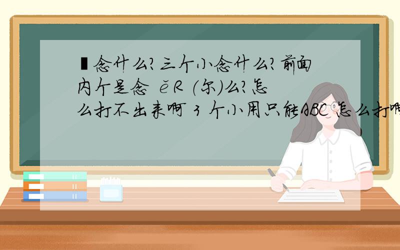 尒念什么?三个小念什么?前面内个是念 ěR （尔）么?怎么打不出来啊 3 个小用只能ABC 怎么打啊