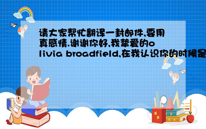 请大家帮忙翻译一封邮件,要用真感情.谢谢你好,我挚爱的olivia broadfield,在我认识你的时候是在2008年的时候,今天我终于按捺不住我的心情要给你写一篇长篇的故事来说明我到底有多么爱你和