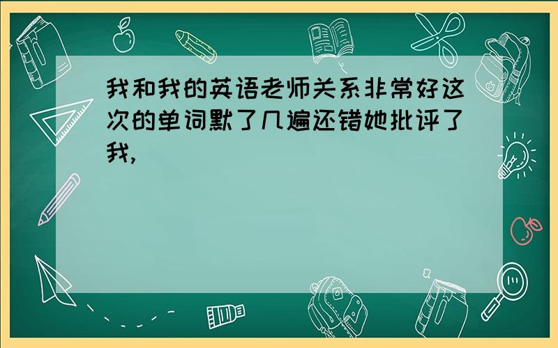 我和我的英语老师关系非常好这次的单词默了几遍还错她批评了我,