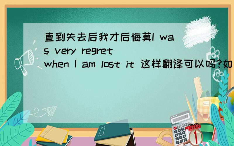 直到失去后我才后悔莫I was very regret when I am lost it 这样翻译可以吗?如果错误请指正