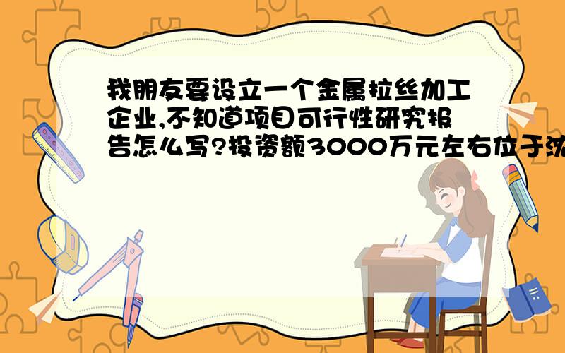 我朋友要设立一个金属拉丝加工企业,不知道项目可行性研究报告怎么写?投资额3000万元左右位于沈阳农村,总投资3000万元左右,位于山脚下,距离农村居民区有段距离,不会产生任何影响.以前没