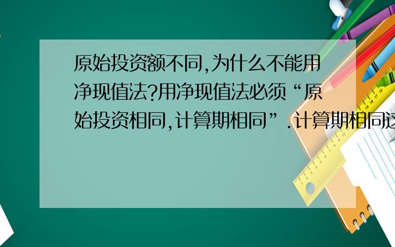 原始投资额不同,为什么不能用净现值法?用净现值法必须“原始投资相同,计算期相同”.计算期相同这个可以理解,问题是为什么原始投资要相同?净现值可以理解为方案支出和投入折现到零点,