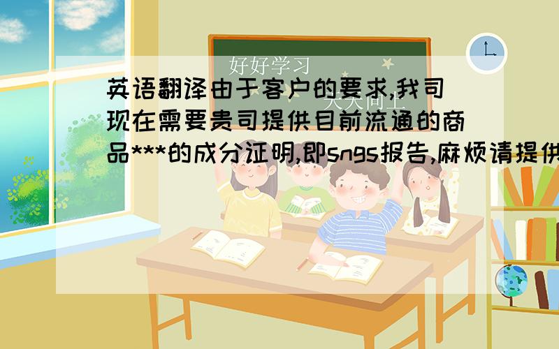 英语翻译由于客户的要求,我司现在需要贵司提供目前流通的商品***的成分证明,即sngs报告,麻烦请提供.