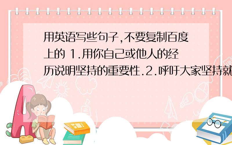 用英语写些句子,不要复制百度上的 1.用你自己或他人的经历说明坚持的重要性.2.呼吁大家坚持就用英语写些句子,不要复制百度上的1.用你自己或他人的经历说明坚持的重要性.2.呼吁大家坚持