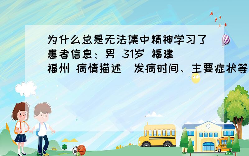 为什么总是无法集中精神学习了患者信息：男 31岁 福建 福州 病情描述(发病时间、主要症状等)：现在正在念一级建造师,但是书拿着,就是看不进去,一看书,脑子里就不知道在想什么,一点都看