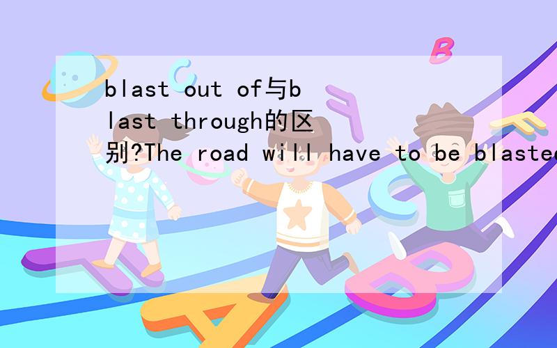 blast out of与blast through的区别?The road will have to be blasted out of solid rock.A 1.5 km tunnel was blasted through the mountain.请问在这里blast out of 与blast through区别在哪里?blast out the road of solid rock 怎么翻译呢