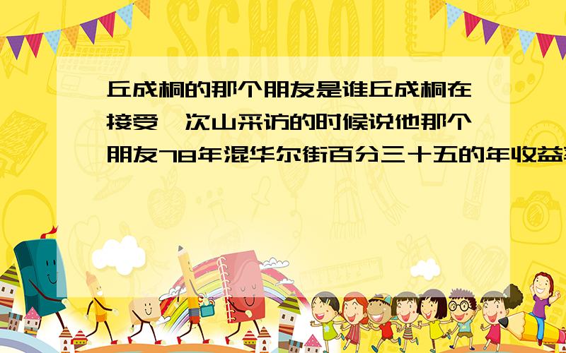 丘成桐的那个朋友是谁丘成桐在接受阮次山采访的时候说他那个朋友78年混华尔街百分三十五的年收益率 每年赚个三十亿美元 身家上百亿 这么一个人是谁,难道这么富的人能隐藏的住吗?世上