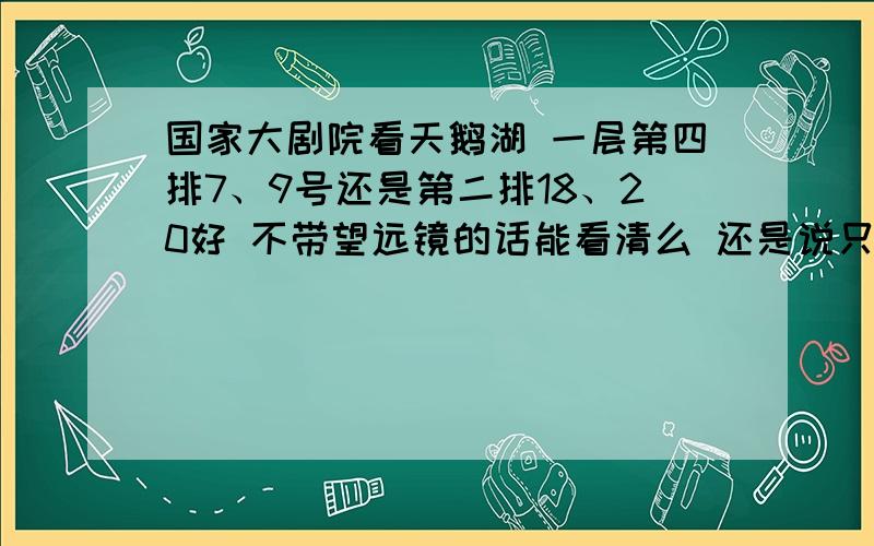 国家大剧院看天鹅湖 一层第四排7、9号还是第二排18、20好 不带望远镜的话能看清么 还是说只有池座才行