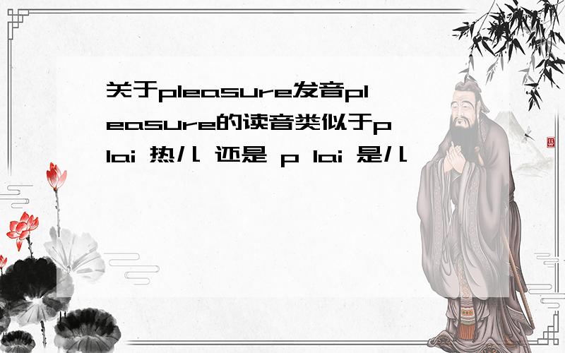 关于pleasure发音pleasure的读音类似于p lai 热儿 还是 p lai 是儿