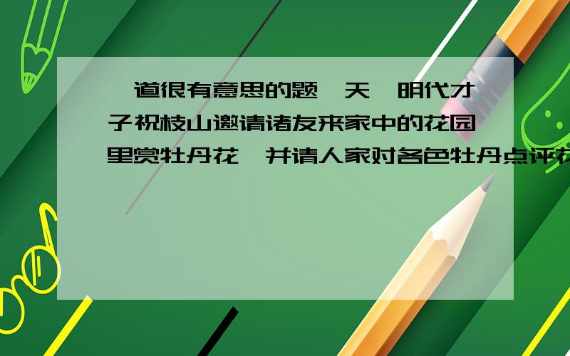 一道很有意思的题一天,明代才子祝枝山邀请诸友来家中的花园里赏牡丹花,并请人家对各色牡丹点评花魁,一时众说分坛,获姚黄,获魏紫,莫衷一是,只是唐伯虎笑而不语.大家知道他是个评花高