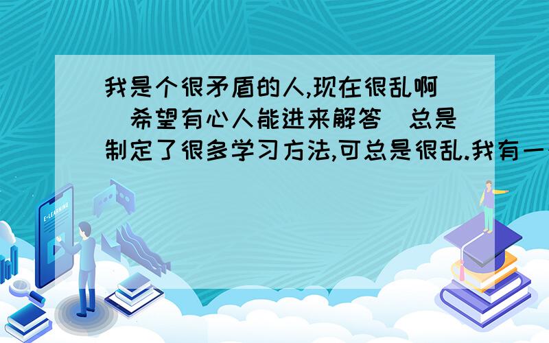 我是个很矛盾的人,现在很乱啊（希望有心人能进来解答）总是制定了很多学习方法,可总是很乱.我有一个日记本和随笔本,（这个绝对不是衬的,我会写,而且写很多）我告诉自己的人生目标是