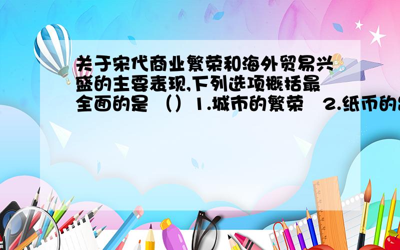 关于宋代商业繁荣和海外贸易兴盛的主要表现,下列选项概括最全面的是 （）1.城市的繁荣   2.纸币的出现   3.开设了对外港口   4.海外贸易范围扩大A.123     B.1234     C.12     D.34