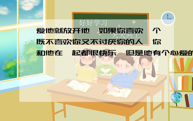 爱他就放开他,如果你喜欢一个既不喜欢你又不讨厌你的人,你和他在一起都很快乐,但是他有个心爱的女朋友,他女朋友也很爱他,你会不会横刀夺爱?如果夺到了,而和他在一起时都没有了以前那