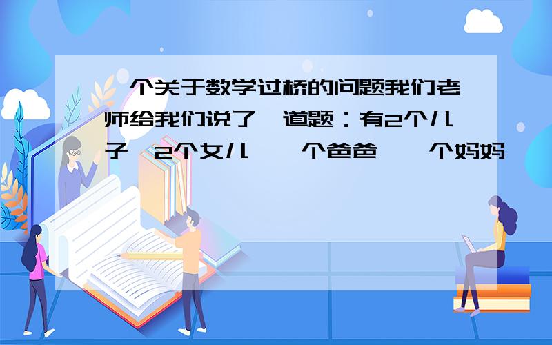 一个关于数学过桥的问题我们老师给我们说了一道题：有2个儿子,2个女儿,一个爸爸,一个妈妈,一个警察和一个犯人.他们过河.一次只能过2个人,还必须有人回来!只有爸爸,妈妈和警察会开船.过