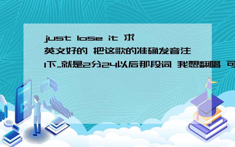 just lose it 求英文好的 把这歌的准确发音注1下..就是2分24以后那段词 我想翻唱 可是音总也踩不准 不知道哪个单词该发音 哪个单词该省略..请教英语帝用中文注释1下 ...急用..从2分24开始 以后