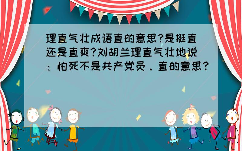 理直气壮成语直的意思?是挺直还是直爽?刘胡兰理直气壮地说：怕死不是共产党员。直的意思？