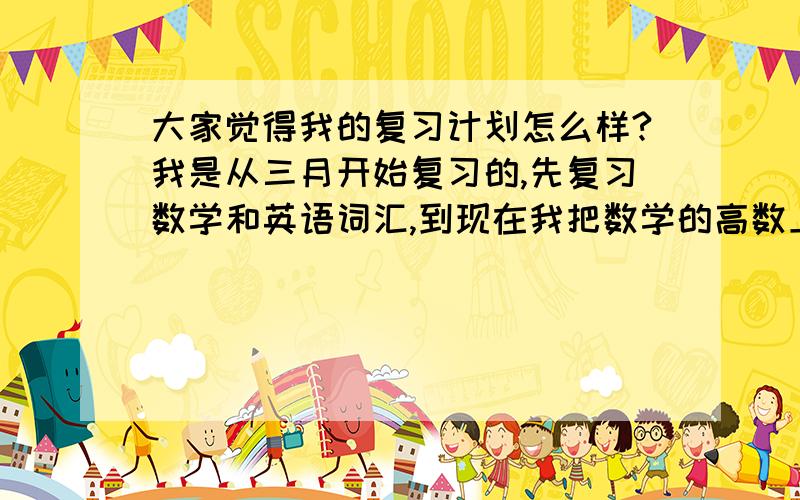 大家觉得我的复习计划怎么样?我是从三月开始复习的,先复习数学和英语词汇,到现在我把数学的高数上课本看完了（我没有做课本后面的练习题）,看到高数下的第八章了.在我看完高数上得