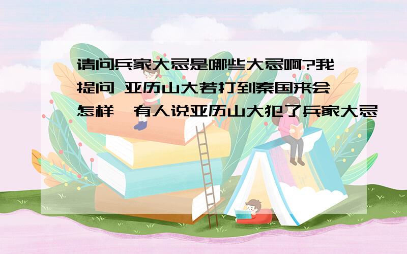 请问兵家大忌是哪些大忌啊?我提问 亚历山大若打到秦国来会怎样、有人说亚历山大犯了兵家大忌——孤军深入、还有哪些大忌啊