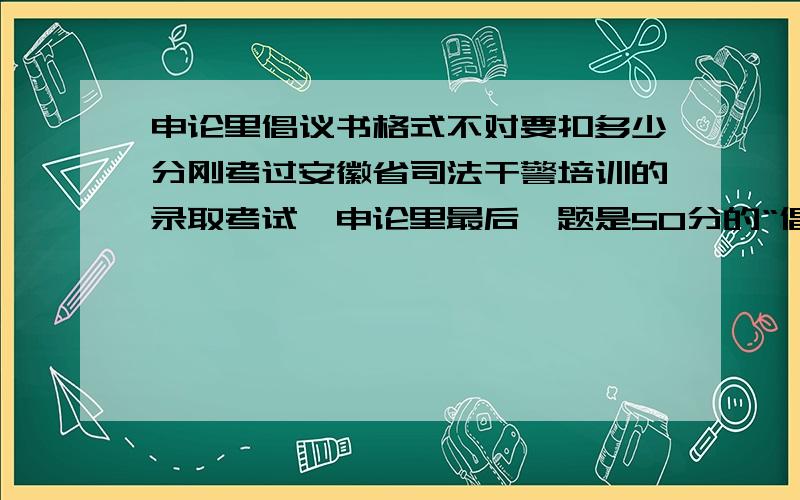 申论里倡议书格式不对要扣多少分刚考过安徽省司法干警培训的录取考试,申论里最后一题是50分的“倡导全体司法警务人员学习张章宝同志精神”的倡导书.我没列举出倡导的具体条文.只是